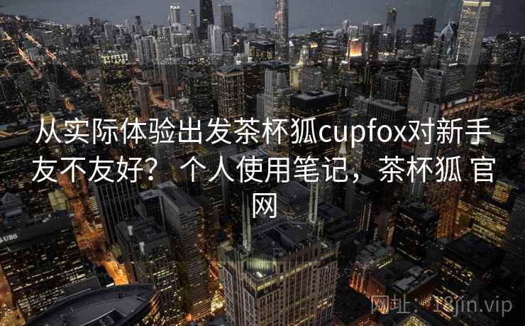 从实际体验出发茶杯狐cupfox对新手友不友好？ 个人使用笔记，茶杯狐 官网
