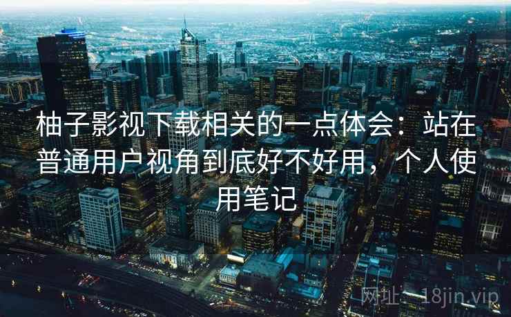 柚子影视下载相关的一点体会：站在普通用户视角到底好不好用，个人使用笔记