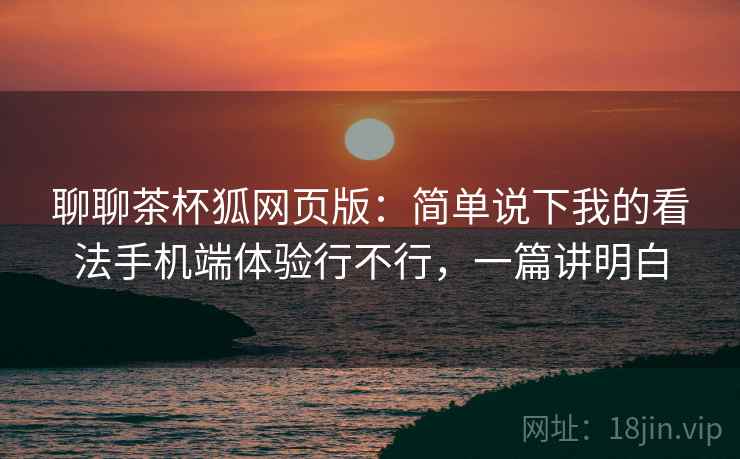聊聊茶杯狐网页版：简单说下我的看法手机端体验行不行，一篇讲明白