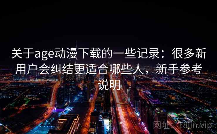关于age动漫下载的一些记录：很多新用户会纠结更适合哪些人，新手参考说明