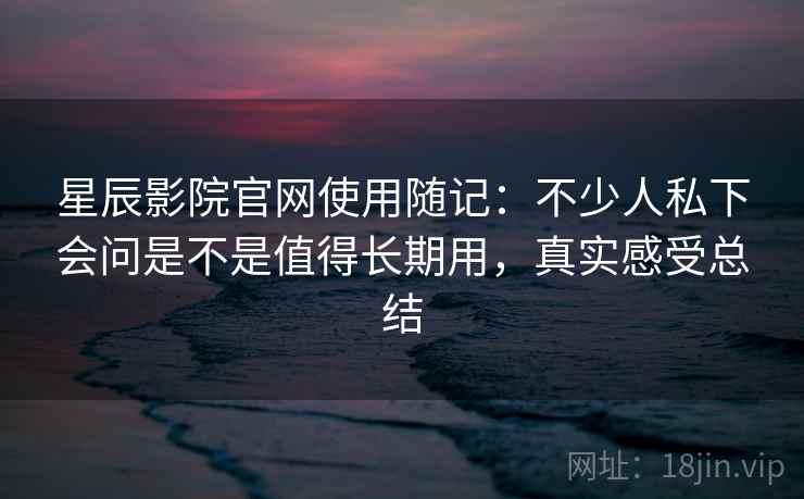 星辰影院官网使用随记：不少人私下会问是不是值得长期用，真实感受总结