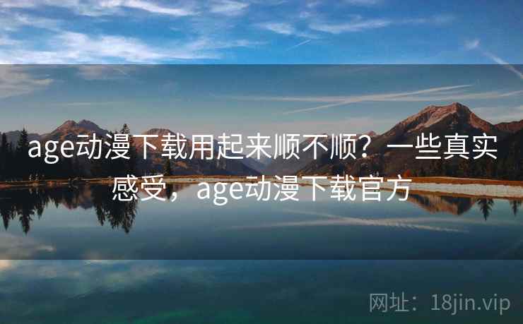 age动漫下载用起来顺不顺？一些真实感受，age动漫下载官方