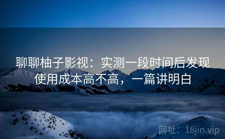 聊聊柚子影视：实测一段时间后发现使用成本高不高，一篇讲明白