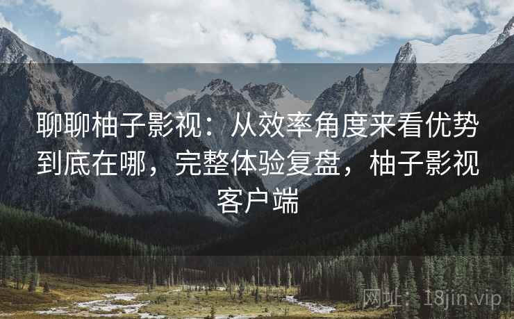 聊聊柚子影视：从效率角度来看优势到底在哪，完整体验复盘，柚子影视客户端