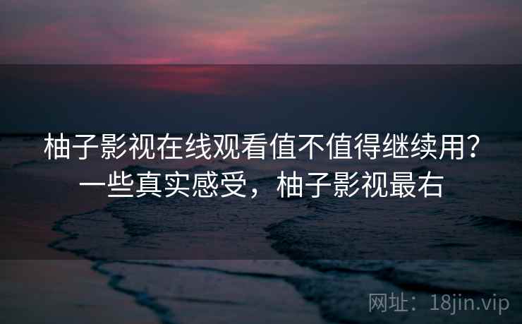 柚子影视在线观看值不值得继续用？一些真实感受，柚子影视最右