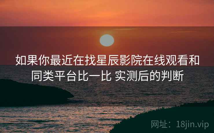 如果你最近在找星辰影院在线观看和同类平台比一比 实测后的判断